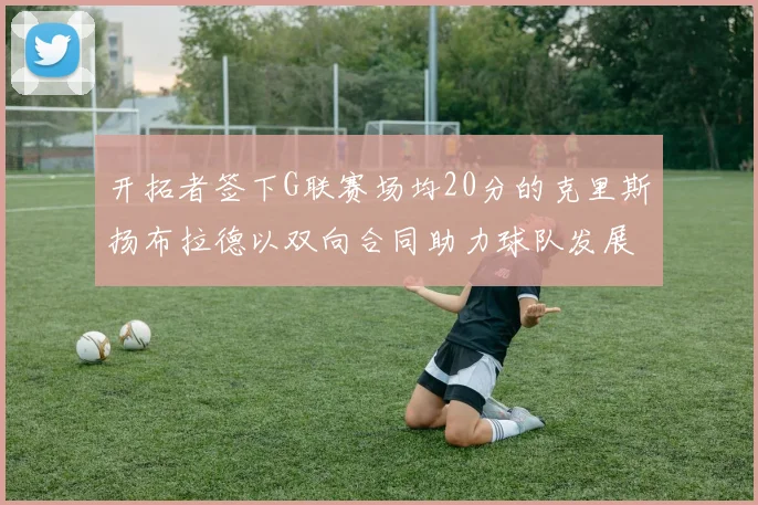 开拓者签下G联赛场均20分的克里斯扬布拉德以双向合同助力球队发展
