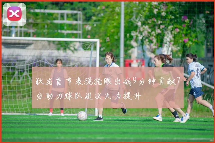 狄龙首节表现抢眼出战9分钟贡献7分助力球队进攻火力提升