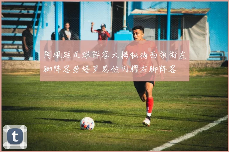 阿根廷足球阵容大揭秘梅西领衔左脚阵容劳塔罗恩佐闪耀右脚阵容
