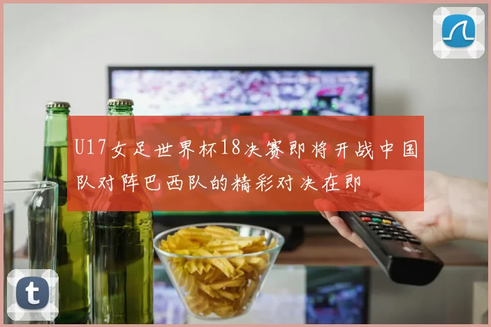 U17女足世界杯18决赛即将开战中国队对阵巴西队的精彩对决在即