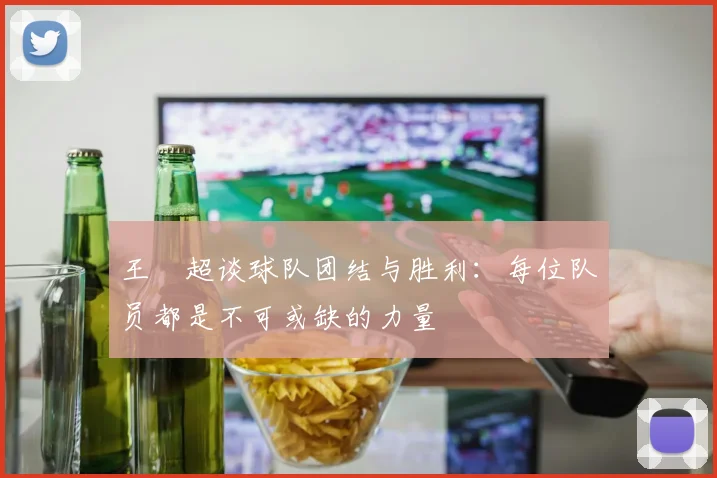 王燊超谈球队团结与胜利：每位队员都是不可或缺的力量