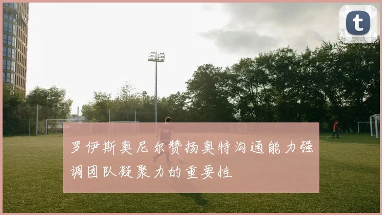 罗伊斯奥尼尔赞扬奥特沟通能力强调团队凝聚力的重要性