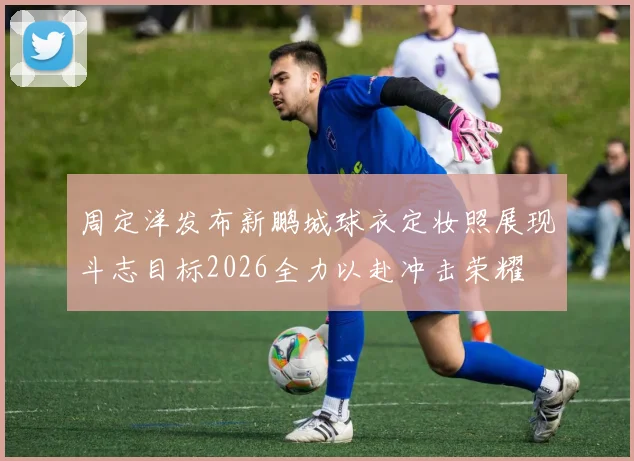 周定洋发布新鹏城球衣定妆照展现斗志目标2026全力以赴冲击荣耀