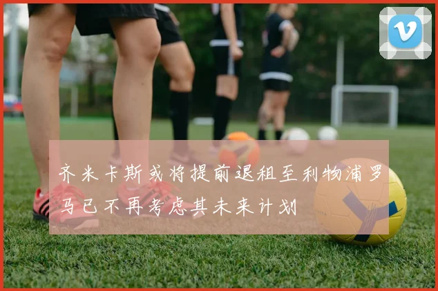 齐米卡斯或将提前退租至利物浦罗马已不再考虑其未来计划
