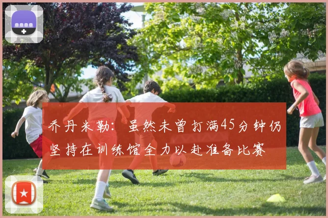 乔丹米勒：虽然未曾打满45分钟仍坚持在训练馆全力以赴准备比赛