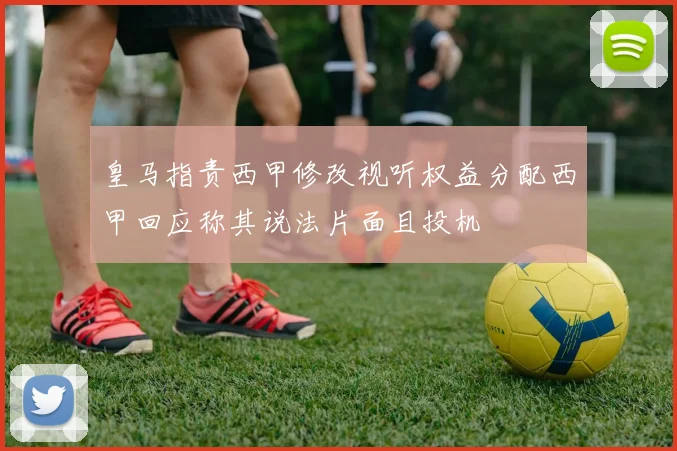 皇马指责西甲修改视听权益分配西甲回应称其说法片面且投机