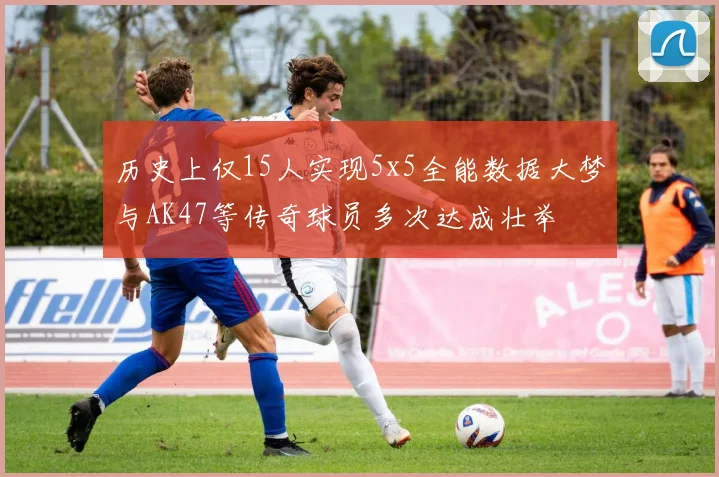 历史上仅15人实现5x5全能数据大梦与AK47等传奇球员多次达成壮举