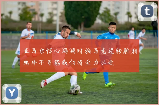 亚马尔信心满满对抗马竞逆转胜利绝非不可能我们将全力以赴