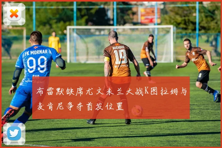 布雷默缺席尤文米兰大战K图拉姆与麦肯尼争夺首发位置