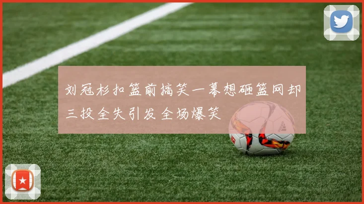 刘冠杉扣篮前搞笑一幕想砸篮网却三投全失引发全场爆笑
