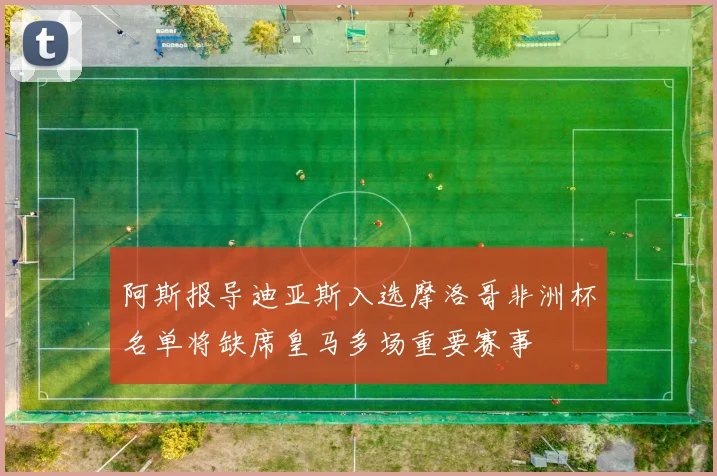 阿斯报导迪亚斯入选摩洛哥非洲杯名单将缺席皇马多场重要赛事