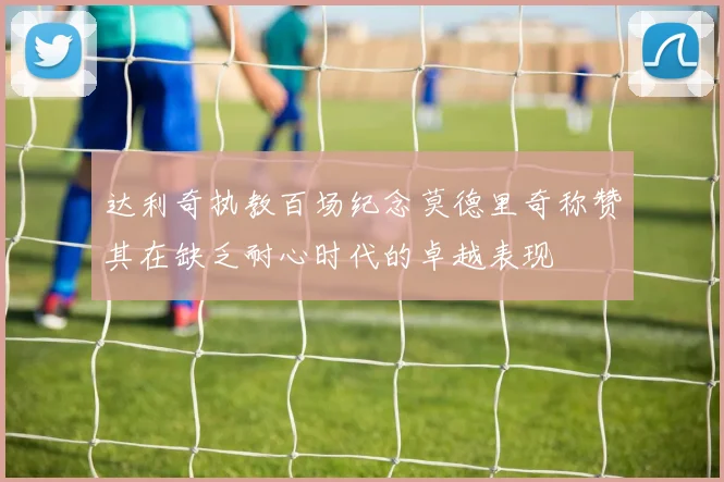 达利奇执教百场纪念莫德里奇称赞其在缺乏耐心时代的卓越表现