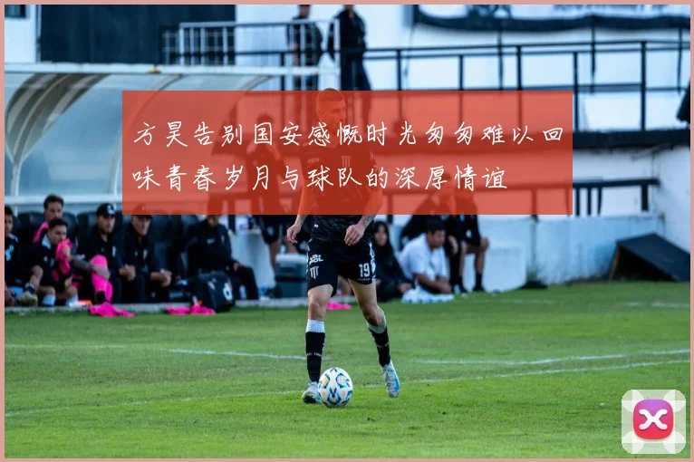 方昊告别国安感慨时光匆匆难以回味青春岁月与球队的深厚情谊