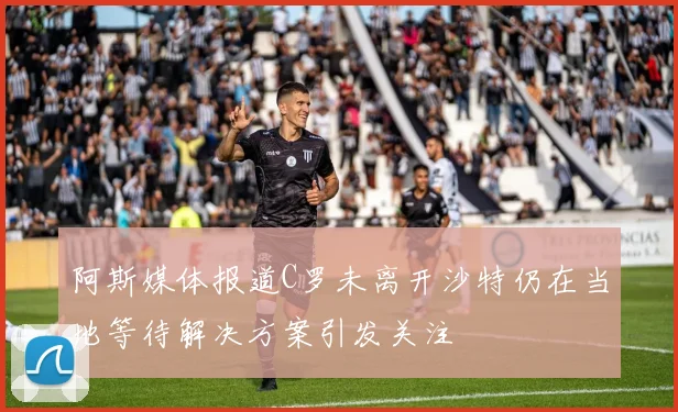 阿斯媒体报道C罗未离开沙特仍在当地等待解决方案引发关注