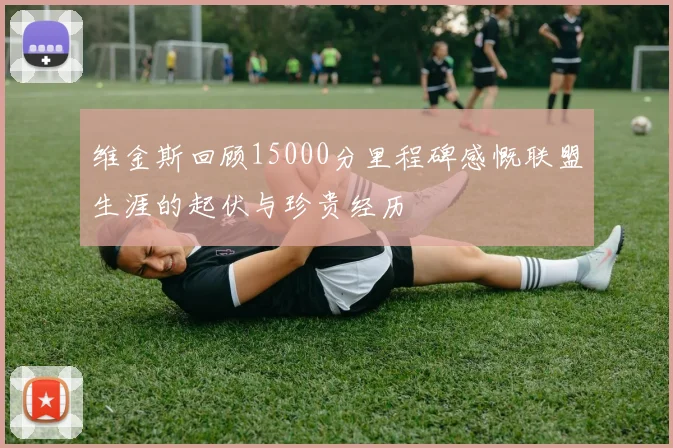 维金斯回顾15000分里程碑感慨联盟生涯的起伏与珍贵经历