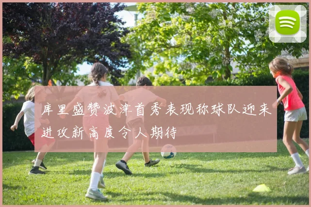 库里盛赞波津首秀表现称球队迎来进攻新高度令人期待